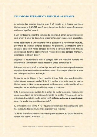 15
Denise Kala Noah | Coach EscritoraTerapeuta Palestrante | March 11, 2019
FALANDO DA FERRAMENTA PRINCIPAL AS 4 FRASES
A maioria das pessoas imagina que é só repetir as 4 frases, porém o
Ho’oponopono é SENTIR as 4 frases, é exprimir de dentro para fora o que
cada uma significa para si.
É um verdadeiro encontro com seu Eu interior. É olhar para dentro de si
com amor. O amor de Deus. Sem julgamentos, sem culpas, sem acusações.
O Ho’oponopono é um encontro com o passado e o reformular o futuro,
por meio de técnicas simples aplicadas no presente. Ele trabalha com o
coração, pois é em nosso coração que está a solução para tudo. Nossos
ancestrais já diziam e aconselhavam “faça o que o seu coração mandar”,
quantos se lembram disso?
Segundo a neurociência, nosso coração tem um elevado número de
neurônios e também em nosso intestino. Então a mecânica é:
Primeiro sentimos um frio na barriga, em milionésimos de segundos nosso
coração dispara enviando comando ao nosso cérebro que, só então, aciona
um radar para analisar a situação.
Pensando nesta lógica, o fazer sentido é isso. Está triste ou deprimido,
sofrendo por qualquer razão? Este é o melhor momento para se usar o
Ho’oponopono. Neste momento você está com seus instintos aflorados e
receptivo para a ajuda que o Ho’oponopono pode dar.
Este é o momento de cuidar de si, antes de cuidar do outro. Exatamente
como nos dizem os comissários de bordo no avião: “Em caso de pane,
máscaras de oxigênio cairão sobre você, coloque primeiro a sua máscara,
antes de ajudar quem está ao seu lado”.
E, principalmente, tenha A FÉ – Quando utilizamos o Ho’oponopono com
Fé, os resultados são muito mais expressivos e rápidos!
“A Fé é o firme fundamento das coisas que se esperam, e a prova das coisas
que se não veem”. Hebreus 11,1
 