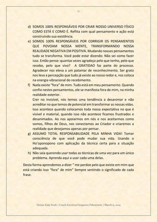 17
Denise Kala Noah | Coach EscritoraTerapeuta Palestrante | March 11, 2019
d) SOMOS 100% RESPONSÁVEIS POR CRIAR NOSSO UNIVERSO FÍSICO
COMO ESTÁ E COMO É. Reflita com qual pensamento e ação está
construindo sua existência.
e) SOMOS 100% RESPONSÁVEIS POR CORRIGIR OS PENSAMENTOS
QUE POVOAM NOSSA MENTE, TRANSFORMANDO NOSSA
REALIDADE NEGATIVA EM POSITIVA. Mudando nossos pensamentos
tudo se transforma. Você pode estar dizendo: Não sei como fazer
isso. Então pense: quantas vezes agradeço pelo que tenho, pelo que
recebo, pelo que vivo? A GRATIDAO faz parte do processo.
Agradecer nos eleva a um patamar de reconhecimento. Ser grato
nos leva a percepção que tudo já existe ao nosso redor e, nos coloca
na energia vibracional do recebimento.
f) Nada existe “fora” de mim. Tudo está em meu pensamento. Quando
confio nestes pensamentos, ele se manifesta fora de mim, na minha
realidade exterior.
Crer no invisível, nós temos uma tendência a desanimar e não
acreditar no que temos de potencial em transformar as nossas vidas.
Isso acontece quando colocamos toda nossa expectativa no que é
visível e material, quando isso não acontece ficamos frustrados e
desanimados. Ao nos apoiarmos em nós e nos aceitarmos como
somos, filhos de Deus, nos conectamos ao Criador e criaremos a
realidade que desejamos apenas por pensar.
g) ASSUMO TOTAL RESPONSABILIDADE PELA MINHA VIDA! Tomar
consciência de que você pode mudar sua vida. Usando o
Ho’oponopono com aplicação da técnica certa para a situação
adequada.
h) Não saia querendo usar todas as técnicas de uma vez para um único
problema. Aprenda aqui a usar cada uma delas.
Desta forma aprendemos a dizer “ me perdoe pelo que existe em mim que
está criando isso “fora” de mim” Sempre sentindo o significado de cada
frase.
 