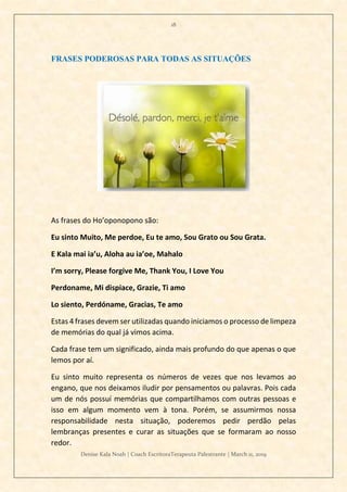 18
Denise Kala Noah | Coach EscritoraTerapeuta Palestrante | March 11, 2019
FRASES PODEROSAS PARA TODAS AS SITUAÇÕES
As frases do Ho’oponopono são:
Eu sinto Muito, Me perdoe, Eu te amo, Sou Grato ou Sou Grata.
E Kala mai ia’u, Aloha au ia’oe, Mahalo
I’m sorry, Please forgive Me, Thank You, I Love You
Perdoname, Mi dispiace, Grazie, Ti amo
Lo siento, Perdóname, Gracias, Te amo
Estas 4 frases devem ser utilizadas quando iniciamos o processo de limpeza
de memórias do qual já vimos acima.
Cada frase tem um significado, ainda mais profundo do que apenas o que
lemos por aí.
Eu sinto muito representa os números de vezes que nos levamos ao
engano, que nos deixamos iludir por pensamentos ou palavras. Pois cada
um de nós possuí memórias que compartilhamos com outras pessoas e
isso em algum momento vem à tona. Porém, se assumirmos nossa
responsabilidade nesta situação, poderemos pedir perdão pelas
lembranças presentes e curar as situações que se formaram ao nosso
redor.
 
