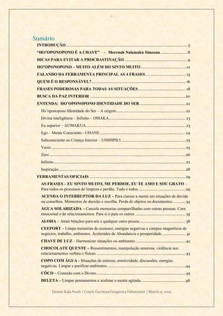 1
Denise Kala Noah | Coach EscritoraTerapeuta Palestrante | March 11, 2019
Sumário
INTRODUÇÃO.................................................................................................................5
“HO’OPONOPONO É A CHAVE” - Morrnah Nalamaku Simeona .........................8
DICAS PARA EVITAR A PROCRASTINAÇÃO...........................................................9
HO’OPONOPONO – MUITO ALÉM DO SINTO MUITO...........................................12
FALANDO DA FERRAMENTA PRINCIPAL AS 4 FRASES ......................................15
QUEM É O RESPONSÁVEL?....................................................................................... 16
FRASES PODEROSAS PARA TODAS AS SITUAÇÕES............................................ 18
BUSCA DA PAZ INTERIOR.........................................................................................20
ENTENDA: HO’OPONOPONO IDENTIDADE DO SER...........................................22
Ho’oponopono Identidade do Ser – A origem ................................................................22
Divina inteligência – Infinito – OMAKA.......................................................................23
Eu superior – AUMAKUA............................................................................................23
Ego – Mente Consciente - UHANE ...............................................................................24
Subconsciente ou Criança Interior – UNIHIPILI............................................................25
Vazio ............................................................................................................................25
Zero ..............................................................................................................................26
Infinito..........................................................................................................................27
Inspiração......................................................................................................................28
FERRAMENTAS OFICIAIS .........................................................................................29
AS FRASES – EU SINTO MUITO, ME PERDOE, EU TE AMO E SOU GRATO –
Para todos os processos de limpeza e perdão. Tudo e todos............................................29
ACENDA O INTERRUPTOR DA LUZ – Para clarear a mente em situações de dúvida
ou conselhos. Momentos de decisão e escolha. Perda de objetos ou documentos............34
ÁGUA SOLARIZADA – Cancela memorias compartilhadas com outras pessoas. Cura
emocional e de relacionamentos. Para si e para os outros. .............................................. 35
ALOHA – Atrair bênçãos para nós e qualquer outra pessoa...........................................38
CEEPORT – Limpa memorias de escassez, energias negativas e campos magnéticos de
negócios, trabalho, ambientes. Acelerador de Abundancia e prosperidade...................... 41
CHAVE DE LUZ – Harmonizar situações ou ambientes ..............................................42
CHOCOLATE QUENTE – Ressentimentos, manipulação amorosa, violência nos
relacionamentos verbais e físicas. ..................................................................................43
COPO COM ÁGUA - Situações de estresse, emotividade, discussões, energias
negativas. Limpar e purificar ambientes.........................................................................44
CÔCO – Conexão com o Divino...................................................................................45
DELETA – Limpar pensamentos e acalmar a mente agitada. ........................................46
 