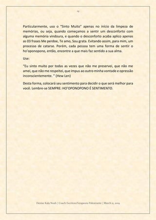 19
Denise Kala Noah | Coach EscritoraTerapeuta Palestrante | March 11, 2019
Particularmente, uso o “Sinto Muito” apenas no início da limpeza de
memórias, ou seja, quando começamos a sentir um desconforto com
alguma memória vindoura, e quando o desconforto acaba aplico apenas
as 03 frases Me perdoe, Te amo, Sou grata. Evitando assim, para mim, um
processo de catarse. Porém, cada pessoa tem uma forma de sentir o
ho’oponopono, então, encontre a que mais faz sentido a sua alma.
Use:
“Eu sinto muito por todas as vezes que não me preservei, que não me
amei, que não me respeitei, que impus ao outro minha vontade e opressão
inconscientemente. ” (Hew Len)
Desta forma, colocará seu sentimento para decidir o que será melhor para
você. Lembre-se SEMPRE: HO’OPONOPONO É SENTIMENTO.
 