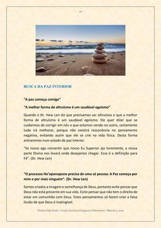20
Denise Kala Noah | Coach EscritoraTerapeuta Palestrante | March 11, 2019
BUSCA DA PAZ INTERIOR
“A paz começa comigo”
“A melhor forma de altruísmo é um saudável egoísmo”
Quando o Dr. Hew Len diz que precisamos ser altruístas e que a melhor
forma de altruísmo é um saudável egoísmo. Ele quer dizer que se
cuidarmos de corrigir em nós o que estamos vendo no outro, certamente
tudo irá melhorar, porque não existirá ressonância no pensamento
negativo, evitando assim que ele se crie na vida física. Desta forma
entraremos num estado de paz interior.
“Se nosso ego consentir que nosso Eu Superior aja livremente, a nossa
parte Divina nos levará onde desejamos chegar. Essa é a definição para
Fé”. (Dr. Hew Len)
“O processo Ho’oponopono precisa de uma só pessoa: A Paz começa por
mim e por mais ninguém”. (Dr. Hew Len)
Somos criados a imagem e semelhança de Deus, portanto evite pensar que
Deus não está presente em sua vida. Evite pensar que não tem o direito de
estar em comunhão com Deus. Estes pensamentos só fazem criar a falsa
ilusão de que Deus é inatingível.
 