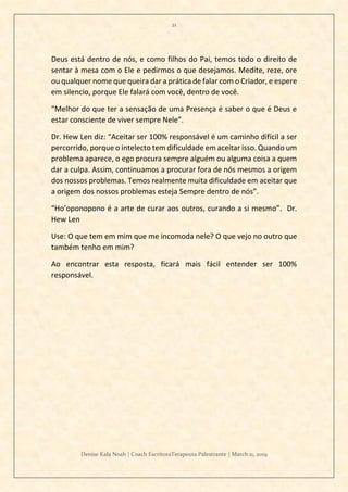 21
Denise Kala Noah | Coach EscritoraTerapeuta Palestrante | March 11, 2019
Deus está dentro de nós, e como filhos do Pai, temos todo o direito de
sentar à mesa com o Ele e pedirmos o que desejamos. Medite, reze, ore
ou qualquer nome que queira dar a prática de falar com o Criador, e espere
em silencio, porque Ele falará com você, dentro de você.
“Melhor do que ter a sensação de uma Presença é saber o que é Deus e
estar consciente de viver sempre Nele”.
Dr. Hew Len diz: “Aceitar ser 100% responsável é um caminho difícil a ser
percorrido, porque o intelecto tem dificuldade em aceitar isso. Quando um
problema aparece, o ego procura sempre alguém ou alguma coisa a quem
dar a culpa. Assim, continuamos a procurar fora de nós mesmos a origem
dos nossos problemas. Temos realmente muita dificuldade em aceitar que
a origem dos nossos problemas esteja Sempre dentro de nós”.
“Ho’oponopono é a arte de curar aos outros, curando a si mesmo”. Dr.
Hew Len
Use: O que tem em mim que me incomoda nele? O que vejo no outro que
também tenho em mim?
Ao encontrar esta resposta, ficará mais fácil entender ser 100%
responsável.
 