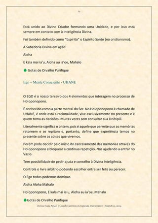 24
Denise Kala Noah | Coach EscritoraTerapeuta Palestrante | March 11, 2019
Está unido ao Divino Criador formando uma Unidade, e por isso está
sempre em contato com à Inteligência Divina.
Foi também definido como “Espírito” o Espírito Santo (no cristianismo).
A Sabedoria Divina em ação!
Aloha
E kala mai ia’u, Aloha au ia’oe, Mahalo
💧 Gotas de Orvalho Purifique
Ego – Mente Consciente - UHANE
O EGO é o nosso terceiro dos 4 elementos que interagem no processo de
Ho’oponopono.
É conhecido como a parte mental do Ser. No Ho’oponopono é chamado de
UHANE, é onde está a racionalidade, vive exclusivamente no presente e é
quem toma as decisões. Muitas vezes sem consultar sua Unihipili.
Literalmente significa o ontem, pois é aquele que permite que as memórias
retornem e se repitam e, portanto, define que experiência temos no
presente sobre as coisas que vivemos.
Porém pode decidir pelo início do cancelamento das memórias através do
Ho’oponopono e bloquear a contínua repetição. Nos ajudando a entrar no
Vazio.
Tem possibilidade de pedir ajuda e conselho à Divina Inteligência.
Controla o livre arbítrio podendo escolher entre ser feliz ou perecer.
O Ego todos podemos dominar.
Aloha Aloha Mahalo
Ho’oponopono, E kala mai ia’u, Aloha au ia’oe, Mahalo
💧Gotas de Orvalho Purifique
 