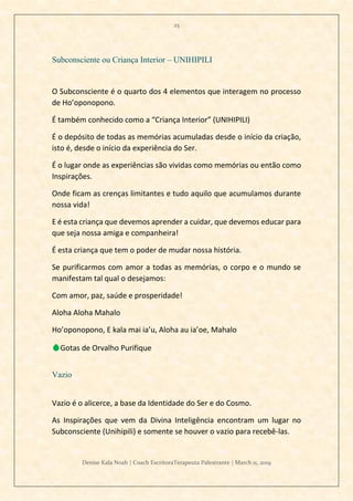 25
Denise Kala Noah | Coach EscritoraTerapeuta Palestrante | March 11, 2019
Subconsciente ou Criança Interior – UNIHIPILI
O Subconsciente é o quarto dos 4 elementos que interagem no processo
de Ho’oponopono.
É também conhecido como a “Criança Interior” (UNIHIPILI)
É o depósito de todas as memórias acumuladas desde o início da criação,
isto é, desde o início da experiência do Ser.
É o lugar onde as experiências são vividas como memórias ou então como
Inspirações.
Onde ficam as crenças limitantes e tudo aquilo que acumulamos durante
nossa vida!
E é esta criança que devemos aprender a cuidar, que devemos educar para
que seja nossa amiga e companheira!
É esta criança que tem o poder de mudar nossa história.
Se purificarmos com amor a todas as memórias, o corpo e o mundo se
manifestam tal qual o desejamos:
Com amor, paz, saúde e prosperidade!
Aloha Aloha Mahalo
Ho’oponopono, E kala mai ia’u, Aloha au ia’oe, Mahalo
💧Gotas de Orvalho Purifique
Vazio
Vazio é o alicerce, a base da Identidade do Ser e do Cosmo.
As Inspirações que vem da Divina Inteligência encontram um lugar no
Subconsciente (Unihipili) e somente se houver o vazio para recebê-las.
 