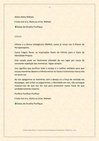 27
Denise Kala Noah | Coach EscritoraTerapeuta Palestrante | March 11, 2019
Aloha Aloha Mahalo
E kala mai ia’u, Aloha au ia’oe, Mahalo
💧Gotas de Orvalho Purifique
Infinito
Infinito é a Divina Inteligência OMAKA, como já vimos nos 4 Pilares do
Ho’oponopono.
Como frágeis flores, as Inspirações fluem do Infinito para o Vazio da
Identidade Própria.
Este estado pode ser facilmente afastado do seu lugar por causa da
constante repetição das memórias. Vigiar sempre.
Isso significa que purificar todo o tempo é o melhor antídoto para que
nossas memórias deixem o Infinito entrar no Vazio e transmutar nossa vida
em pura Luz.
Ao nos apegarmos as memórias sem o desejo ou a força de vontade em
desapegar, sem evitar os julgamentos, a Divindade em nós, não consegue
esvaziar-nos do que nos faz mal para preencher nosso Vazio do que
verdadeiramente importa.
Purificar Purificar Purificar
E kala mai ia’u, Aloha au ia’oe, Mahalo
💧Gotas de Orvalho Purifique
 