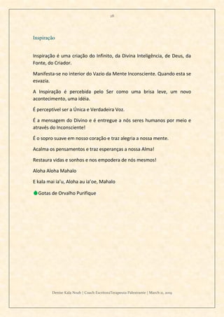 28
Denise Kala Noah | Coach EscritoraTerapeuta Palestrante | March 11, 2019
Inspiração
Inspiração é uma criação do Infinito, da Divina Inteligência, de Deus, da
Fonte, do Criador.
Manifesta-se no interior do Vazio da Mente Inconsciente. Quando esta se
esvazia.
A Inspiração é percebida pelo Ser como uma brisa leve, um novo
acontecimento, uma idéia.
É perceptível ser a Única e Verdadeira Voz.
É a mensagem do Divino e é entregue a nós seres humanos por meio e
através do Inconsciente!
É o sopro suave em nosso coração e traz alegria a nossa mente.
Acalma os pensamentos e traz esperanças a nossa Alma!
Restaura vidas e sonhos e nos empodera de nós mesmos!
Aloha Aloha Mahalo
E kala mai ia’u, Aloha au ia’oe, Mahalo
💧Gotas de Orvalho Purifique
 