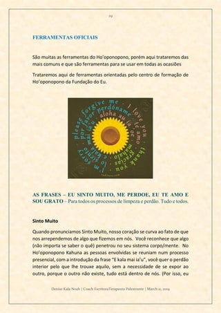29
Denise Kala Noah | Coach EscritoraTerapeuta Palestrante | March 11, 2019
FERRAMENTAS OFICIAIS
São muitas as ferramentas do Ho’oponopono, porém aqui trataremos das
mais comuns e que são ferramentas para se usar em todas as ocasiões
Trataremos aqui de ferramentas orientadas pelo centro de formação de
Ho’oponopono da Fundação do Eu.
AS FRASES – EU SINTO MUITO, ME PERDOE, EU TE AMO E
SOU GRATO – Para todos os processos de limpeza e perdão. Tudo e todos.
Sinto Muito
Quando pronunciamos Sinto Muito, nosso coração se curva ao fato de que
nos arrependemos de algo que fizemos em nós. Você reconhece que algo
(não importa se saber o quê) penetrou no seu sistema corpo/mente. No
Ho’oponopono Kahuna as pessoas envolvidas se reuniam num processo
presencial, com a introdução da frase “E kala mai ia’u”, você quer o perdão
interior pelo que lhe trouxe aquilo, sem a necessidade de se expor ao
outro, porque o outro não existe, tudo está dentro de nós. (Por isso, eu
 