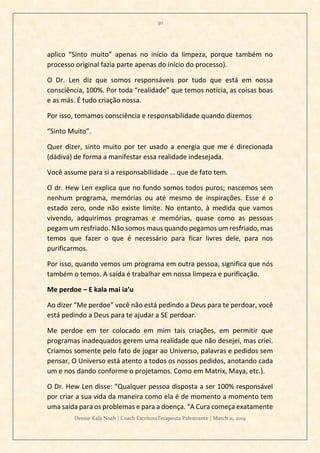 30
Denise Kala Noah | Coach EscritoraTerapeuta Palestrante | March 11, 2019
aplico “Sinto muito” apenas no início da limpeza, porque também no
processo original fazia parte apenas do início do processo).
O Dr. Len diz que somos responsáveis por tudo que está em nossa
consciência, 100%. Por toda “realidade” que temos notícia, as coisas boas
e as más. É tudo criação nossa.
Por isso, tomamos consciência e responsabilidade quando dizemos
“Sinto Muito”.
Quer dizer, sinto muito por ter usado a energia que me é direcionada
(dádiva) de forma a manifestar essa realidade indesejada.
Você assume para si a responsabilidade … que de fato tem.
O dr. Hew Len explica que no fundo somos todos puros; nascemos sem
nenhum programa, memórias ou até mesmo de inspirações. Esse é o
estado zero, onde não existe limite. No entanto, à medida que vamos
vivendo, adquirimos programas e memórias, quase como as pessoas
pegam um resfriado. Não somos maus quando pegamos um resfriado, mas
temos que fazer o que é necessário para ficar livres dele, para nos
purificarmos.
Por isso, quando vemos um programa em outra pessoa, significa que nós
também o temos. A saída é trabalhar em nossa limpeza e purificação.
Me perdoe – E kala mai ia’u
Ao dizer “Me perdoe” você não está pedindo a Deus para te perdoar, você
está pedindo a Deus para te ajudar a SE perdoar.
Me perdoe em ter colocado em mim tais criações, em permitir que
programas inadequados gerem uma realidade que não desejei, mas criei.
Criamos somente pelo fato de jogar ao Universo, palavras e pedidos sem
pensar, O Universo está atento a todos os nossos pedidos, anotando cada
um e nos dando conforme o projetamos. Como em Matrix, Maya, etc.).
O Dr. Hew Len disse: “Qualquer pessoa disposta a ser 100% responsável
por criar a sua vida da maneira como ela é de momento a momento tem
uma saída para os problemas e para a doença. “A Cura começa exatamente
 