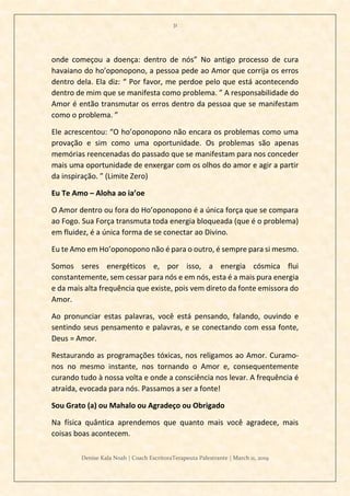 31
Denise Kala Noah | Coach EscritoraTerapeuta Palestrante | March 11, 2019
onde começou a doença: dentro de nós” No antigo processo de cura
havaiano do ho’oponopono, a pessoa pede ao Amor que corrija os erros
dentro dela. Ela diz: “ Por favor, me perdoe pelo que está acontecendo
dentro de mim que se manifesta como problema. ” A responsabilidade do
Amor é então transmutar os erros dentro da pessoa que se manifestam
como o problema. ”
Ele acrescentou: “O ho’oponopono não encara os problemas como uma
provação e sim como uma oportunidade. Os problemas são apenas
memórias reencenadas do passado que se manifestam para nos conceder
mais uma oportunidade de enxergar com os olhos do amor e agir a partir
da inspiração. ” (Limite Zero)
Eu Te Amo – Aloha ao ia’oe
O Amor dentro ou fora do Ho’oponopono é a única força que se compara
ao Fogo. Sua Força transmuta toda energia bloqueada (que é o problema)
em fluidez, é a única forma de se conectar ao Divino.
Eu te Amo em Ho’oponopono não é para o outro, é sempre para si mesmo.
Somos seres energéticos e, por isso, a energia cósmica flui
constantemente, sem cessar para nós e em nós, esta é a mais pura energia
e da mais alta frequência que existe, pois vem direto da fonte emissora do
Amor.
Ao pronunciar estas palavras, você está pensando, falando, ouvindo e
sentindo seus pensamento e palavras, e se conectando com essa fonte,
Deus = Amor.
Restaurando as programações tóxicas, nos religamos ao Amor. Curamo-
nos no mesmo instante, nos tornando o Amor e, consequentemente
curando tudo à nossa volta e onde a consciência nos levar. A frequência é
atraída, evocada para nós. Passamos a ser a fonte!
Sou Grato (a) ou Mahalo ou Agradeço ou Obrigado
Na física quântica aprendemos que quanto mais você agradece, mais
coisas boas acontecem.
 