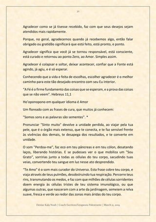 32
Denise Kala Noah | Coach EscritoraTerapeuta Palestrante | March 11, 2019
Agradecer como se já tivesse recebido, faz com que seus desejos sejam
atendidos mais rapidamente.
Porque, no geral, agradecemos quando já recebemos algo, então falar
obrigado ou gratidão significará que está feito, está pronto, e ponto.
Agradecer significa que você já se tornou responsável, está consciente,
está curado e retornou ao ponto Zero, ao Amor. Simples assim.
Agradecer é colapsar e soltar, deixar acontecer, confiar que a Fonte está
agindo, já agiu, e é só esperar.
Conhecendo que a vida e feita de escolhas, escolher agradecer é o melhor
caminho para este tão desejado encontro com seu Eu interior.
“A Fé é o firme fundamento das coisas que se esperam, e a prova das coisas
que se não veem”. Hebreus 11,1
Ho’oponopono em qualquer idioma é Amor
Um floreado com as frases de cura, que muitos já conhecem:
"Somos sons e as palavras são sementes”. *
Pronunciar "Sinto muito" devolve a unidade perdida, ao viajar pela tua
pele, que é o órgão mais extenso, que te conecta, e te faz sensível frente
às vivências dos demais, te desapega dos resultados, e te converte em
unidade.
O som "Perdoa-me", faz eco em teu pâncreas e em teu cólon, desatando
laços, liberando histórias. E se pudesses ver o que mobiliza um "Sou
Grato", sorririas junto a todas as células do teu corpo, sacudindo tuas
veias, convertendo teu sangue em luz nesse ato desprendido.
“Te Amo" é o som mais curador do Universo. Esta frase cobre teu corpo, e
viaja através de teus pulmões, desobstruindo tua respiração. Percorre teus
rins, transmutando os medos, e faz com que milhões de células sorridentes
doem energia às células tristes de teu sistema imunológico, ou que
algumas outras, que nasceram com a arte da jardinagem, semeiem a relva
suave, fresca e verde ao redor das zonas mais áridas do teu corpo.
 
