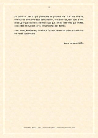 33
Denise Kala Noah | Coach EscritoraTerapeuta Palestrante | March 11, 2019
Se pudesses ver o que provocam as palavras em ti e nos demais,
começarias a observar teus pensamentos, teus silêncios, teus sons e teus
ruídos, porque neste oceano de energia que somos, cada onda que emites,
cria ondas de diversas cores, influenciando aos demais.
Sinto muito, Perdoa-me, Sou Grato, Te Amo, devem ser palavras cotidianas
em nosso vocabulário.
Autor desconhecido.
 