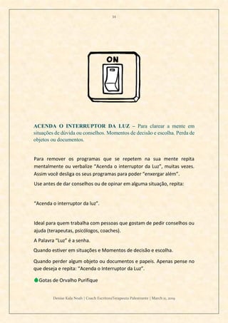 34
Denise Kala Noah | Coach EscritoraTerapeuta Palestrante | March 11, 2019
ACENDA O INTERRUPTOR DA LUZ – Para clarear a mente em
situações de dúvida ou conselhos. Momentos de decisão e escolha. Perda de
objetos ou documentos.
Para remover os programas que se repetem na sua mente repita
mentalmente ou verbalize “Acenda o interruptor da Luz”, muitas vezes.
Assim você desliga os seus programas para poder “enxergar além”.
Use antes de dar conselhos ou de opinar em alguma situação, repita:
“Acenda o interruptor da luz”.
Ideal para quem trabalha com pessoas que gostam de pedir conselhos ou
ajuda (terapeutas, psicólogos, coaches).
A Palavra “Luz” é a senha.
Quando estiver em situações e Momentos de decisão e escolha.
Quando perder algum objeto ou documentos e papeis. Apenas pense no
que deseja e repita: “Acenda o Interruptor da Luz”.
💧Gotas de Orvalho Purifique
 
