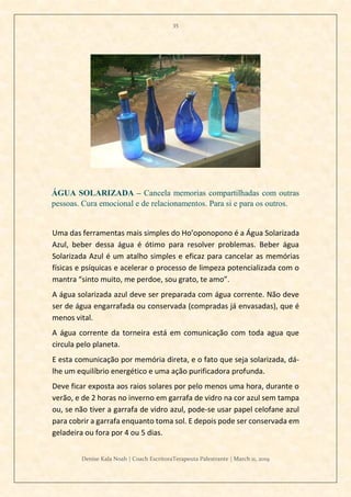 35
Denise Kala Noah | Coach EscritoraTerapeuta Palestrante | March 11, 2019
ÁGUA SOLARIZADA – Cancela memorias compartilhadas com outras
pessoas. Cura emocional e de relacionamentos. Para si e para os outros.
Uma das ferramentas mais simples do Ho’oponopono é a Água Solarizada
Azul, beber dessa água é ótimo para resolver problemas. Beber água
Solarizada Azul é um atalho simples e eficaz para cancelar as memórias
físicas e psíquicas e acelerar o processo de limpeza potencializada com o
mantra “sinto muito, me perdoe, sou grato, te amo”.
A água solarizada azul deve ser preparada com água corrente. Não deve
ser de água engarrafada ou conservada (compradas já envasadas), que é
menos vital.
A água corrente da torneira está em comunicação com toda agua que
circula pelo planeta.
E esta comunicação por memória direta, e o fato que seja solarizada, dá-
lhe um equilíbrio energético e uma ação purificadora profunda.
Deve ficar exposta aos raios solares por pelo menos uma hora, durante o
verão, e de 2 horas no inverno em garrafa de vidro na cor azul sem tampa
ou, se não tiver a garrafa de vidro azul, pode-se usar papel celofane azul
para cobrir a garrafa enquanto toma sol. E depois pode ser conservada em
geladeira ou fora por 4 ou 5 dias.
 