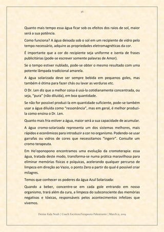 36
Denise Kala Noah | Coach EscritoraTerapeuta Palestrante | March 11, 2019
Quanto mais tempo essa água ficar sob os efeitos dos raios de sol, maior
será a sua potência.
Como funciona? A água deixada sob o sol em um recipiente de vidro pelo
tempo necessário, adquire as propriedades eletromagnéticas da cor.
É importante que a cor do recipiente seja uniforme e isenta de frases
publicitárias (pode-se escrever somente palavras de Amor).
Se o tempo estiver nublado, pode-se obter o mesmo resultado com uma
potente lâmpada tradicional amarela.
A água solarizada deve ser sempre bebida em pequenos goles, mas
também é ótima para fazer chás ou lavar as verduras etc.
O Dr. Len diz que a melhor coisa é usá-la cotidianamente concentrada, ou
seja, “pura” (não diluída), em boa quantidade.
Se não for possível produzi-la em quantidade suficiente, pode-se também
usar a água diluída como “ressonância”, mas em geral, é melhor produzi-
la como ensina o Dr. Len.
Quanto mais fria estiver a água, maior será a sua capacidade de acumular.
A água cromo-solarizada representa um dos sistemas melhores, mais
rápidos e econômicos para introduzir a cor no organismo. Podendo-se usar
garrafas ou vidros de cores que necessitamos “ingerir”. Consulte um
cromo terapeuta.
Em Ho’oponopono encontramos uma evolução da cromoterapia: essa
água, tratada deste modo, transforma-se numa prática maravilhosa para
eliminar memórias físicas e psíquicas, acelerando qualquer percurso de
limpeza em direção ao Vazio, o ponto Zero a partir do qual é possível criar
milagres.
Temos que conhecer os poderes da água Azul Solarizada:
Quando a beber, concentre-se em cada gole entrando em nosso
organismo, trará além da cura, a limpeza do subconsciente das memórias
negativas e tóxicas, responsáveis pelos acontecimentos infelizes que
vivemos.
 