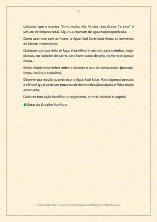 37
Denise Kala Noah | Coach EscritoraTerapeuta Palestrante | March 11, 2019
Utilizada com o mantra “Sinto muito, Me Perdoe, Sou Grato, Te amo” é
um ato de limpeza total. Alguns a chamam de agua hoponoponizada.
Como acontece com as frases, a Água Azul Solarizada limpa as memórias
da Mente Inconsciente.
Qualquer uso que dela se faça, é benéfico e correto: para cozinhar, regar
plantas, no radiador do carro, para fazer cubos de gelo, no ferro de passar
roupa…
Muito importante beber antes e durante o uso do computador (protege,
limpa, facilita o trabalho).
Observe sua reação quando usar a Água Azul Solar. Para algumas pessoas
o efeito é igual ao de um processo de desintoxicação psíquica e física muito
acentuada.
Cada cor tem ação benéfica no organismo, animal, mineral e vegetal.
💧Gotas de Orvalho Purifique
 