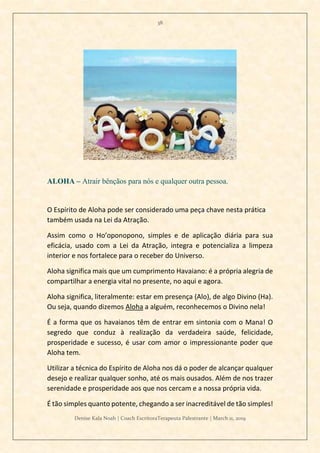 38
Denise Kala Noah | Coach EscritoraTerapeuta Palestrante | March 11, 2019
ALOHA – Atrair bênçãos para nós e qualquer outra pessoa.
O Espírito de Aloha pode ser considerado uma peça chave nesta prática
também usada na Lei da Atração.
Assim como o Ho’oponopono, simples e de aplicação diária para sua
eficácia, usado com a Lei da Atração, integra e potencializa a limpeza
interior e nos fortalece para o receber do Universo.
Aloha significa mais que um cumprimento Havaiano: é a própria alegria de
compartilhar a energia vital no presente, no aqui e agora.
Aloha significa, literalmente: estar em presença (Alo), de algo Divino (Ha).
Ou seja, quando dizemos Aloha a alguém, reconhecemos o Divino nela!
É a forma que os havaianos têm de entrar em sintonia com o Mana! O
segredo que conduz à realização da verdadeira saúde, felicidade,
prosperidade e sucesso, é usar com amor o impressionante poder que
Aloha tem.
Utilizar a técnica do Espírito de Aloha nos dá o poder de alcançar qualquer
desejo e realizar qualquer sonho, até os mais ousados. Além de nos trazer
serenidade e prosperidade aos que nos cercam e a nossa própria vida.
É tão simples quanto potente, chegando a ser inacreditável de tão simples!
 