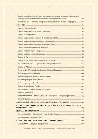 3
Denise Kala Noah | Coach EscritoraTerapeuta Palestrante | March 11, 2019
Exercício semi-meditativo – para sentimentos bloqueados, momentos decisivos e de
transição, livrar-se de situações difíceis. Relacionamentos Falidos.................................79
Respiração Há – Também é uma prática semi meditativa e de cura. (ver pag.63)............80
ORAÇÕES ...................................................................................................................... 81
Oração Para Purificação ................................................................................................ 81
Oração para UHANE, ou Mente Consciente .................................................................. 81
Oração da Prosperidade.................................................................................................82
Oração para acalmar a sensação de abandono e solidão:.................................................82
Oração para ajustar relacionamentos interpessoais: ........................................................82
Oração para resolver problemas de qualquer ordem: ......................................................82
Oração para Liberar Memórias Negativas......................................................................83
Oração para limpeza de Energias...................................................................................83
Oração para tirar sentimento de culpa ............................................................................83
Oração da Paz ...............................................................................................................83
Oração da Paz do Eu – Encerramento ou em aflição ......................................................84
Ka Maluhia o Ka “I” – A paz do “Eu” - Original Havaiana...........................................84
Oração de Abertura .......................................................................................................85
Owao no Ka “I” - Oração de Abertura – Original Havaiana ...........................................85
Petição para própria melhoria ........................................................................................86
Maneira simples de aplicar o Ho’oponopono!................................................................86
Ho’oponopono para saúde perfeita.................................................................................89
Ho’oponopono para Trabalho........................................................................................ 91
Oração Original ou do Perdão........................................................................................92
Petição para o Perdão à uma terceira pessoa...................................................................94
Prece da Purificação......................................................................................................94
HO’OPONOPONO – FORMA BREVE – Purificação e Solução de problemas..............95
Ritual do Perdão........................................................................................................... 96
CRENÇAS QUE PODEMOS LIMPAR COM O HO’OPONOPONO .........................98
DECRETO PARA ROMPER AS CORRENTES DE SOFRIMENTO E ESCASSEZ
COM O PASSADO ........................................................................................................103
MÚSICAS TERAPEUTICAS........................................................................................105
Vôo do Beija Flor – Elisa Cristal – Uma Oração Cantada..............................................105
Ho’oponopono – Mauricio Duboc ............................................................................... 106
REFLEXÕES PARA COMPREENDER O HO’OPONOPONO .................................107
GRATIDÃO – A força do Ho’oponopono ....................................................................107
 