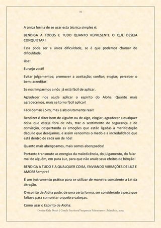 39
Denise Kala Noah | Coach EscritoraTerapeuta Palestrante | March 11, 2019
A única forma de se usar esta técnica simples é:
BENDIGA A TODOS E TUDO QUANTO REPRESENTE O QUE DESEJA
CONQUISTAR!
Essa pode ser a única dificuldade, se é que podemos chamar de
dificuldade.
Use:
Eu vejo você!
Evitar julgamentos; promover a aceitação; confiar; elogiar; perceber o
bem; acreditar!
Se nos limparmos a nós já está fácil de aplicar.
Agradecer nos ajuda aplicar o espirito do Aloha. Quanto mais
agradecemos, mais se torna fácil aplicar!
Fácil demais? Sim, mas é absolutamente real!
Bendizer é dizer bem de alguém ou de algo, elogiar, agradecer a qualquer
coisa que esteja fora de nós, traz o sentimento de segurança e de
convicção, despertando as emoções que estão ligadas à manifestação
daquilo que desejamos, e assim vencemos o medo e a incredulidade que
está dentro de cada um de nós!
Quanto mais abençoamos, mais somos abençoados!
Portanto transmute as energias da maledicência, do julgamento, do falar
mal de alguém, em pura Luz, para que não anule seus efeitos de bênção!
BENDIGA A TUDO E A QUALQUER COISA, ENVIANDO VIBRAÇÕES DE LUZ E
AMOR! Sempre!
É um instrumento prático para se utilizar de maneira consciente a Lei da
Atração.
O espírito de Aloha pode, de uma certa forma, ser considerado a peça que
faltava para completar o quebra-cabeças.
Como usar o Espirito de Aloha:
 
