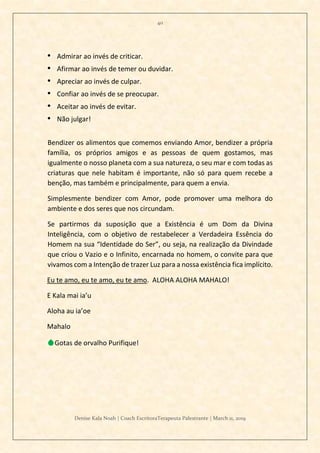 40
Denise Kala Noah | Coach EscritoraTerapeuta Palestrante | March 11, 2019
• Admirar ao invés de criticar.
• Afirmar ao invés de temer ou duvidar.
• Apreciar ao invés de culpar.
• Confiar ao invés de se preocupar.
• Aceitar ao invés de evitar.
• Não julgar!
Bendizer os alimentos que comemos enviando Amor, bendizer a própria
família, os próprios amigos e as pessoas de quem gostamos, mas
igualmente o nosso planeta com a sua natureza, o seu mar e com todas as
criaturas que nele habitam é importante, não só para quem recebe a
benção, mas também e principalmente, para quem a envia.
Simplesmente bendizer com Amor, pode promover uma melhora do
ambiente e dos seres que nos circundam.
Se partirmos da suposição que a Existência é um Dom da Divina
Inteligência, com o objetivo de restabelecer a Verdadeira Essência do
Homem na sua “Identidade do Ser”, ou seja, na realização da Divindade
que criou o Vazio e o Infinito, encarnada no homem, o convite para que
vivamos com a Intenção de trazer Luz para a nossa existência fica implícito.
Eu te amo, eu te amo, eu te amo. ALOHA ALOHA MAHALO!
E Kala mai ia’u
Aloha au ia’oe
Mahalo
💧Gotas de orvalho Purifique!
 