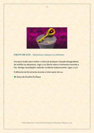 42
Denise Kala Noah | Coach EscritoraTerapeuta Palestrante | March 11, 2019
CHAVE DE LUZ – Harmonizar situações ou ambientes
Use para mudar para melhor o clima de qualquer situação desagradável,
de conflito ou desavença. Joga a Luz Divina sobre o momento trazendo a
Paz. Desliga recordações rodando na Mente Subconsciente. Ligar a Luz!
É diferente da ferramenta Acenda o Interruptor da Luz.
💧 Gotas de Orvalho Purifique
 