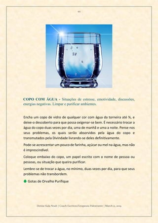44
Denise Kala Noah | Coach EscritoraTerapeuta Palestrante | March 11, 2019
COPO COM ÁGUA - Situações de estresse, emotividade, discussões,
energias negativas. Limpar e purificar ambientes.
Encha um copo de vidro de qualquer cor com água da torneira até ¾, e
deixe-o descoberto para que possa oxigenar-se bem. É necessário trocar a
água do copo duas vezes por dia, uma de manhã e uma a noite. Pense nos
seus problemas, os quais serão absorvidos pela água do copo e
transmutados pela Divindade livrando-se deles definitivamente.
Pode-se acrescentar um pouco de farinha, açúcar ou mel na água, mas não
é imprescindível.
Coloque embaixo do copo, um papel escrito com o nome de pessoa ou
pessoas, ou situação que queira purificar.
Lembre-se de trocar a água, no mínimo, duas vezes por dia, para que seus
problemas não transbordem.
💧 Gotas de Orvalho Purifique
 