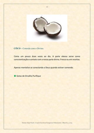 45
Denise Kala Noah | Coach EscritoraTerapeuta Palestrante | March 11, 2019
CÔCO – Conexão com o Divino.
Coma um pouco duas vezes ao dia. A parte oleosa serve como
conscientização e contato com a nossa parte divina. Fresco ou em receitas.
Apenas mentalize se conectando a Deus quando estiver comendo.
💧 Gotas de Orvalho Purifique
 