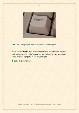 46
Denise Kala Noah | Coach EscritoraTerapeuta Palestrante | March 11, 2019
DELETA – Limpar pensamentos e acalmar a mente agitada.
Pense ou fale "deleta" para deletar memórias ou pensamentos. Visualize
você pressionando a tecla "deleta" no seu teclado para ver a memória
sendo deletada (apagada) da sua programação.
💧 Gotas de Orvalho Purifique
 