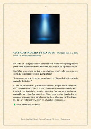 47
Denise Kala Noah | Coach EscritoraTerapeuta Palestrante | March 11, 2019
COLUNA OU PILASTRA DA PAZ DO EU – Proteção para si e para
nosso lar. Harmoniza ambientes.
Em todas as situações que nos sentimos com medo ou desprotegidos ou
precisamos nos conectar com o Divino e desconectar de alguma situação.
Mentalize uma coluna de Luz te envolvendo, envolvendo sua casa, seu
carro, ou as pessoas que você quer proteger.
“Estamos sendo envolvidos por uma Coluna ou Pilastra de Luz Dourada de
proteção do Divino. ”
É um tubo de Divina Luz que desce sobre você. Simplesmente pensando
na “Coluna ou Pilastra da Paz do Eu”, automaticamente você se coloca na
irradiação da Divindade naquele momento. Seu ser será totalmente
protegido de vibrações negativas. Você pode então direcioná-la a
qualquer pessoa ou coisa para harmonizá-las, é só pensar na “Pilastra da
Paz do Eu”. Te tonará “invisível” em situações estressantes.
💧 Gotas de Orvalho Purifique
 