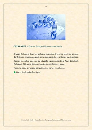 48
Denise Kala Noah | Coach EscritoraTerapeuta Palestrante | March 11, 2019
GELO AZUL – Dores e doenças físicas ou emocionais.
A frase Gelo Azul deve ser aplicada quando estivermos sentindo alguma
dor física ou emocional, pode ser usado para dores próprias ou de outros.
Apenas mentalize a pessoa ou situação e pronuncie: Gelo Azul, Gelo Azul,
Gelo Azul. Até que a dor ou situação desconfortável passe.
Também pode ser usado para cicatrizar cortes em plantas.
💧 Gotas de Orvalho Purifique
 