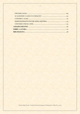 4
Denise Kala Noah | Coach EscritoraTerapeuta Palestrante | March 11, 2019
CRIANDO LAÇOS..................................................................................................... 109
ACALMANDO A ALMA E O CORAÇÃO!................................................................ 110
CURANDO A ALMA.................................................................................................. 112
SOMOS RESPONSÁVEIS POR NOSSA HISTÓRIA...................................................113
CONVERSE COM SUA MÃE..................................................................................... 114
AGRADECIMENTOS................................................................................................... 116
SOBRE A AUTORA ...................................................................................................... 117
BIBLIOGRAFIA: .......................................................................................................... 118
 