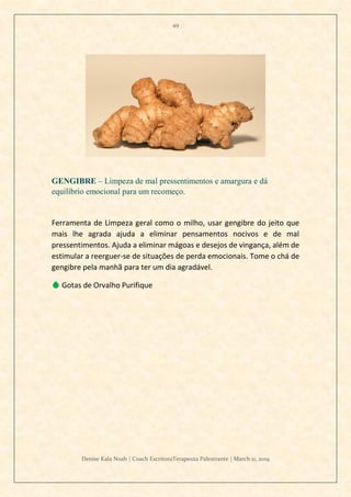 49
Denise Kala Noah | Coach EscritoraTerapeuta Palestrante | March 11, 2019
GENGIBRE – Limpeza de mal pressentimentos e amargura e dá
equilíbrio emocional para um recomeço.
Ferramenta de Limpeza geral como o milho, usar gengibre do jeito que
mais lhe agrada ajuda a eliminar pensamentos nocivos e de mal
pressentimentos. Ajuda a eliminar mágoas e desejos de vingança, além de
estimular a reerguer-se de situações de perda emocionais. Tome o chá de
gengibre pela manhã para ter um dia agradável.
💧 Gotas de Orvalho Purifique
 