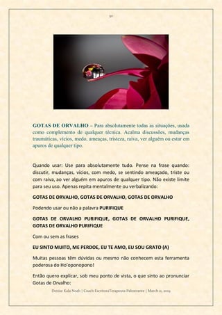 50
Denise Kala Noah | Coach EscritoraTerapeuta Palestrante | March 11, 2019
GOTAS DE ORVALHO – Para absolutamente todas as situações, usada
como complemento de qualquer técnica. Acalma discussões, mudanças
traumáticas, vícios, medo, ameaças, tristeza, raiva, ver alguém ou estar em
apuros de qualquer tipo.
Quando usar: Use para absolutamente tudo. Pense na frase quando:
discutir, mudanças, vícios, com medo, se sentindo ameaçado, triste ou
com raiva, ao ver alguém em apuros de qualquer tipo. Não existe limite
para seu uso. Apenas repita mentalmente ou verbalizando:
GOTAS DE ORVALHO, GOTAS DE ORVALHO, GOTAS DE ORVALHO
Podendo usar ou não a palavra PURIFIQUE
GOTAS DE ORVALHO PURIFIQUE, GOTAS DE ORVALHO PURIFIQUE,
GOTAS DE ORVALHO PURIFIQUE
Com ou sem as frases
EU SINTO MUITO, ME PERDOE, EU TE AMO, EU SOU GRATO (A)
Muitas pessoas têm dúvidas ou mesmo não conhecem esta ferramenta
poderosa do Ho’oponopono!
Então quero explicar, sob meu ponto de vista, o que sinto ao pronunciar
Gotas de Orvalho:
 