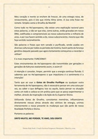 51
Denise Kala Noah | Coach EscritoraTerapeuta Palestrante | March 11, 2019
Meu coração e mente se enchem de frescor, de uma energia nova, de
renascimento, pois é isto que minha Alma sente. A isso esta frase me
remete. Simples como o Orvalho da Manhã!
Como tudo no Ho’oponopono, não existe uma explicação racional para
estas palavras, a não ser que elas, como outras, estão gravadas em nosso
DNA, codificadas e compreensíveis ao nosso subconsciente a milhares de
anos, e por isso fazem sentido a ele, nosso subconsciente, mesmo que não
faça sentido racionalmente.
São palavras e frases que tem sanado e purificado, sendo usadas em
diversas culturas por todos os períodos da história, fazem parte da herança
genética daquele passado que agora lentamente começamos a recordar e
utilizar!
E o mais importante: FUNCIONA!!
Estes ensinamentos do Ho’oponopono são transmitidos por gerações e
gerações de Kahunas exatamente assim, e assim é!
A intenção é cancelar, limpar, permitir que a energia continue fluindo. E
sabemos que no Ho’oponopono o que impulsiona é o sentimento é a
intenção!
Tanto que ao usar o Gotas de Orvalho Purifique ou qualquer outra
ferramenta de Ho’oponopono, não é necessário pensar em uma coisa por
vez, ou saber o que deflagrou isso ou aquilo, basta pensar na situação
como um todo e coloca-se em prática para que se possa experimentar o
melhor, através da Inspiração e da Ação do Eu Superior Divino.
Utilizando Gotas de Orvalho, cancelamos memórias, influenciamos
diretamente nossas almas através dos vórtices de energia, unimos
interiormente o nosso presente às mudanças que são parte de nossa
Realidade Perfeita e Divina.
Portanto as palavras:
SINTO MUITO, ME PERDOE, TE AMO, SOU GRATO
 