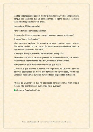 52
Denise Kala Noah | Coach EscritoraTerapeuta Palestrante | March 11, 2019
são tão poderosas que podem mudar o mundo que vivemos simplesmente
porque são palavras que já conhecíamos, e agora estamos somente
fazendo estas palavras virem à tona.
Use e abuse SEM moderação!
Por que têm que ser essas palavras?
Por que não é importante nem mesmo a ordem na qual as dizemos?
Por que “Gotas de Orvalho”?
Não sabemos explicar, de maneira racional, porque essas palavras
funcionam melhor do que outras. Foi sempre transmitido deste modo, e
deste modo continua a funcionar.
A intenção é limpar, cancelar, permitir que a energia flua.
Existem muitas outras palavras que evocam bons sentimentos, até mesmo
relacionadas à sentimentos de Amor, de Perdão e de Gratidão.
Por que então essas funcionam melhor do que outras?
O motivo é que os seres humanos têm imprimido no DNA uma série de
palavras codificadas, de frases que têm sanado e purificado, tendo sido
utilizadas nas diversas culturas durante todos os períodos da história.
“Gotas de Orvalho” é o que foi codificado para cancelar as memórias; o
mesmo não acontece com outra linda frase qualquer.
💧 Gotas de Orvalho Purifique
 