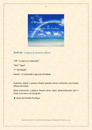 53
Denise Kala Noah | Coach EscritoraTerapeuta Palestrante | March 11, 2019
HAWAII – Limpeza de memorias difíceis.
“HÁ” “o sopro ou respiração”
“Wai“ “água”
“i” “divindade”
Hawaii – A respiração e água da divindade.
Podemos repetir a palavra Hawaií quando temos memorias recorrentes
difíceis de limpar.
Basta pronunciar a palavra Hawaií várias vezes, potencializando com a
frase eu te amo e eu sou grato.
💧 Gotas de Orvalho Purifique
 