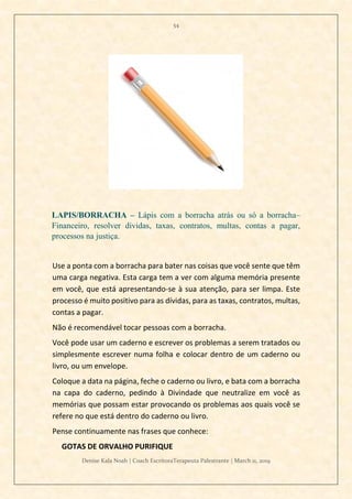 54
Denise Kala Noah | Coach EscritoraTerapeuta Palestrante | March 11, 2019
LAPIS/BORRACHA – Lápis com a borracha atrás ou só a borracha–
Financeiro, resolver dividas, taxas, contratos, multas, contas a pagar,
processos na justiça.
Use a ponta com a borracha para bater nas coisas que você sente que têm
uma carga negativa. Esta carga tem a ver com alguma memória presente
em você, que está apresentando-se à sua atenção, para ser limpa. Este
processo é muito positivo para as dívidas, para as taxas, contratos, multas,
contas a pagar.
Não é recomendável tocar pessoas com a borracha.
Você pode usar um caderno e escrever os problemas a serem tratados ou
simplesmente escrever numa folha e colocar dentro de um caderno ou
livro, ou um envelope.
Coloque a data na página, feche o caderno ou livro, e bata com a borracha
na capa do caderno, pedindo à Divindade que neutralize em você as
memórias que possam estar provocando os problemas aos quais você se
refere no que está dentro do caderno ou livro.
Pense continuamente nas frases que conhece:
GOTAS DE ORVALHO PURIFIQUE
 