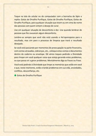 55
Denise Kala Noah | Coach EscritoraTerapeuta Palestrante | March 11, 2019
Toque na tela do celular ou do computador com a borracha do lápis e
repita: Gotas de Orvalho Purifique, Gotas de Orvalho Purifique, Gotas de
Orvalho Purifique, para qualquer situação que leiam ou em cima do nome
das pessoas com quem sintam o desejo de curar.
Use em qualquer situação de desconforto e dor. Use quando lembrar de
pessoas que lhe causaram algum desconforto.
Lembre-se sempre que você não está usando o Ho’oponopono para o
resultado, mas sim para o processo de limpeza que trará o resultado
desejado.
Se você está passando por momentos de preocupação na parte financeira,
com contas atrasadas, cobranças, etc., coloque estas contas e documentos
dentro do caderno ou envelope. Dê vários toques pedindo a Divindade
para limpar em você qualquer coisa que esteja gerando estes problemas,
ou que possa vir a gerar problemas. Mentalmente diga as frases ou frase.
Você está pedindo à Divindade que limpe as memórias que estão em você
e que, neste momento, estão criando problemas em sua vida, ansiedades,
conflitos, desconfiança, etc.
💧 Gotas de Orvalho Purifique
 