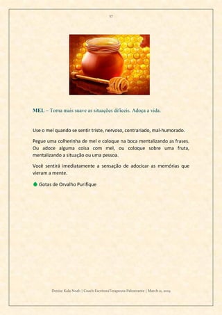 57
Denise Kala Noah | Coach EscritoraTerapeuta Palestrante | March 11, 2019
MEL – Torna mais suave as situações difíceis. Adoça a vida.
Use o mel quando se sentir triste, nervoso, contrariado, mal-humorado.
Pegue uma colherinha de mel e coloque na boca mentalizando as frases.
Ou adoce alguma coisa com mel, ou coloque sobre uma fruta,
mentalizando a situação ou uma pessoa.
Você sentirá imediatamente a sensação de adocicar as memórias que
vieram a mente.
💧 Gotas de Orvalho Purifique
 