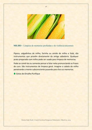 58
Denise Kala Noah | Coach EscritoraTerapeuta Palestrante | March 11, 2019
MILHO – Limpeza de memorias profundas e de violência/ancestrais
Pipoca, salgadinhos de milho, farinha ou amido de milho e fubá, são
instrumentos que provêm diretamente da antiga sabedoria. Qualquer
prato preparado com milho pode ser usado para limpeza de memorias.
Pode-se comê-los ou somente pensar e falar neles pronunciando as frases
de cura. São instrumentos de limpeza geral. Imagine o cabelo do milho
penetrando a mente subconsciente puxando para fora as memorias.
💧 Gotas de Orvalho Purifique
 