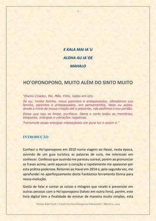 5
Denise Kala Noah | Coach EscritoraTerapeuta Palestrante | March 11, 2019
E KALA MAI IA`U
ALOHA AU IA`OE
MAHALO
HO’OPONOPONO, MUITO ALÉM DO SINTO MUITO
“Divino Criador, Pai, Mãe, Filho, todos em Um.
Se eu, minha família, meus parentes e antepassados, ofendemos sua
família, parentes e antepassados, em pensamentos, fatos ou ações,
desde o início de nossa criação até o presente, nós pedimos o seu perdão.
Deixe que isso se limpe, purifique, libere e corte todas as memórias,
bloqueios, energias e vibrações negativas.
Transmute essas energias indesejáveis em pura luz e assim é.”
INTRODUÇÃO
Conheci o Ho’oponopono em 2010 numa viagem ao Havaí, nesta época,
ouvindo de um guia turístico as palavras de cura, me interessei em
conhecer. Confesso que ouvindo me pareceu surreal, porém ao pronunciar
as frases acima, senti aquecer o coração e rapidamente me apaixonei por
esta prática poderosa. Retornei ao Havaí em 2014 e, pela segunda vez, me
aprofundei no aperfeiçoamento desta Fantástica ferramenta Divina para
nossa evolução.
Gosto de falar e contar as coisas e milagres que recebi e presenciei em
outras pessoas com o Ho’oponopono (talvez em outro livro), porém, este
livro digital tem a finalidade de ensinar de maneira muito simples, esta
 