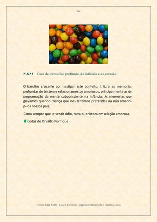 60
Denise Kala Noah | Coach EscritoraTerapeuta Palestrante | March 11, 2019
M&M – Cura de memorias profundas de infância e do coração.
O barulho crocante ao mastigar este confeito, tritura as memorias
profundas de tristeza e relacionamentos amorosos, principalmente as de
programação da mente subconsciente na infância. As memorias que
gravamos quando criança que nos sentimos preteridos ou não amados
pelos nossos pais.
Coma sempre que se sentir ódio, raiva ou tristeza em relação amorosa.
💧 Gotas de Orvalho Purifique
 