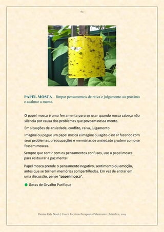 62
Denise Kala Noah | Coach EscritoraTerapeuta Palestrante | March 11, 2019
PAPEL MOSCA – limpar pensamentos de raiva e julgamento ao próximo
e acalmar a mente.
O papel mosca é uma ferramenta para se usar quando nossa cabeça não
silencia por causa dos problemas que povoam nossa mente.
Em situações de ansiedade, conflito, raiva, julgamento
Imagine ou pegue um papel mosca e imagine ou agite-o no ar fazendo com
seus problemas, preocupações e memórias de ansiedade grudem como se
fossem moscas.
Sempre que sentir com os pensamentos confusos, use o papel mosca
para restaurar a paz mental.
Papel mosca prende o pensamento negativo, sentimento ou emoção,
antes que se tornem memórias compartilhadas. Em vez de entrar em
uma discussão, pense "papel mosca".
💧 Gotas de Orvalho Purifique
 