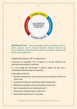 63
Denise Kala Noah | Coach EscritoraTerapeuta Palestrante | March 11, 2019
RESPIRAÇÃO HÁ – Acalma, tranquiliza, elimina a depressão, fecha os
portais psíquicos nocivos, limpeza energética, elimina memorias que
causam depressão (libera influencias negativas da energia de espíritos ainda
presos a terra (terapeutas)).
O significado da palavra “Há” é o sopro Divino.
O processo de respiração “Ha” é simples, e é um dos sistemas mais
eficientes para cancelar as memórias.
É a mais antiga das ferramentas e vocês já devem ter lido que é
considerada o Avô da limpeza de memórias.
A operação consiste em:
• Sentado comodamente, com as plantas dos pés apoiadas no chão e as
costas retas.
• Inspire lentamente sem mudar de posição contando até 7.
• Mantenha os pulmões vazios continuando a contar até 7.
• Expire contando de novo mentalmente até 7.
• Mantenha os pulmões vazios e conte até 7.
• Repita todo o processo por 7 ou 9 vezes.
 