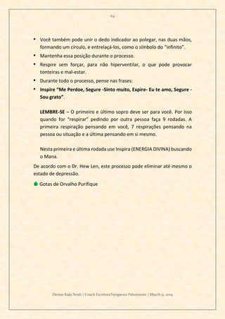 64
Denise Kala Noah | Coach EscritoraTerapeuta Palestrante | March 11, 2019
• Você também pode unir o dedo indicador ao polegar, nas duas mãos,
formando um círculo, e entrelaçá-los, como o símbolo do “infinito”.
• Mantenha essa posição durante o processo.
• Respire sem forçar, para não hiperventilar, o que pode provocar
tonteiras e mal-estar.
• Durante todo o processo, pense nas frases:
• Inspire “Me Perdoe, Segure -Sinto muito, Expire- Eu te amo, Segure -
Sou grato”.
LEMBRE-SE – O primeiro e último sopro deve ser para você. Por isso
quando for “respirar” pedindo por outra pessoa faça 9 rodadas. A
primeira respiração pensando em você, 7 respirações pensando na
pessoa ou situação e a última pensando em si mesmo.
Nesta primeira e última rodada use Inspira (ENERGIA DIVINA) buscando
o Mana.
De acordo com o Dr. Hew Len, este processo pode eliminar até mesmo o
estado de depressão.
💧 Gotas de Orvalho Purifique
 
