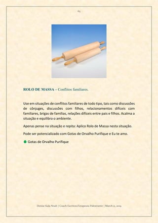 65
Denise Kala Noah | Coach EscritoraTerapeuta Palestrante | March 11, 2019
ROLO DE MASSA – Conflitos familiares.
Use em situações de conflitos familiares de todo tipo, tais como discussões
de cônjuges, discussões com filhos, relacionamentos difíceis com
familiares, brigas de famílias, relações difíceis entre pais e filhos. Acalma a
situação e equilibra o ambiente.
Apenas pense na situação e repita: Aplico Rolo de Massa nesta situação.
Pode ser potencializado com Gotas de Orvalho Purifique e Eu te amo.
💧 Gotas de Orvalho Purifique
 