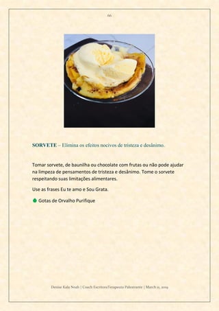 66
Denise Kala Noah | Coach EscritoraTerapeuta Palestrante | March 11, 2019
SORVETE – Elimina os efeitos nocivos de tristeza e desânimo.
Tomar sorvete, de baunilha ou chocolate com frutas ou não pode ajudar
na limpeza de pensamentos de tristeza e desânimo. Tome o sorvete
respeitando suas limitações alimentares.
Use as frases Eu te amo e Sou Grata.
💧 Gotas de Orvalho Purifique
 