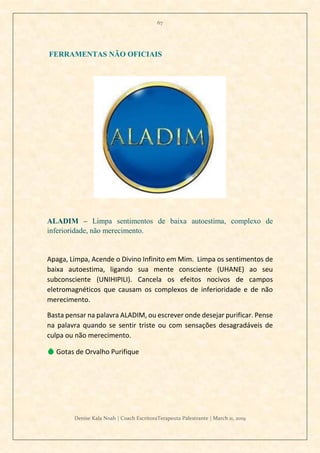 67
Denise Kala Noah | Coach EscritoraTerapeuta Palestrante | March 11, 2019
FERRAMENTAS NÃO OFICIAIS
ALADIM – Limpa sentimentos de baixa autoestima, complexo de
inferioridade, não merecimento.
Apaga, Limpa, Acende o Divino Infinito em Mim. Limpa os sentimentos de
baixa autoestima, ligando sua mente consciente (UHANE) ao seu
subconsciente (UNIHIPILI). Cancela os efeitos nocivos de campos
eletromagnéticos que causam os complexos de inferioridade e de não
merecimento.
Basta pensar na palavra ALADIM, ou escrever onde desejar purificar. Pense
na palavra quando se sentir triste ou com sensações desagradáveis de
culpa ou não merecimento.
💧 Gotas de Orvalho Purifique
 