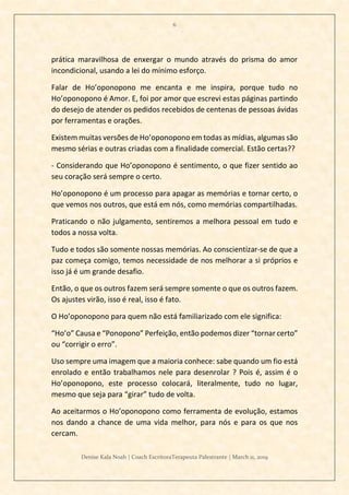 6
Denise Kala Noah | Coach EscritoraTerapeuta Palestrante | March 11, 2019
prática maravilhosa de enxergar o mundo através do prisma do amor
incondicional, usando a lei do mínimo esforço.
Falar de Ho’oponopono me encanta e me inspira, porque tudo no
Ho’oponopono é Amor. E, foi por amor que escrevi estas páginas partindo
do desejo de atender os pedidos recebidos de centenas de pessoas ávidas
por ferramentas e orações.
Existem muitas versões de Ho’oponopono em todas as mídias, algumas são
mesmo sérias e outras criadas com a finalidade comercial. Estão certas??
- Considerando que Ho’oponopono é sentimento, o que fizer sentido ao
seu coração será sempre o certo.
Ho’oponopono é um processo para apagar as memórias e tornar certo, o
que vemos nos outros, que está em nós, como memórias compartilhadas.
Praticando o não julgamento, sentiremos a melhora pessoal em tudo e
todos a nossa volta.
Tudo e todos são somente nossas memórias. Ao conscientizar-se de que a
paz começa comigo, temos necessidade de nos melhorar a si próprios e
isso já é um grande desafio.
Então, o que os outros fazem será sempre somente o que os outros fazem.
Os ajustes virão, isso é real, isso é fato.
O Ho’oponopono para quem não está familiarizado com ele significa:
“Ho’o” Causa e “Ponopono” Perfeição, então podemos dizer “tornar certo”
ou “corrigir o erro”.
Uso sempre uma imagem que a maioria conhece: sabe quando um fio está
enrolado e então trabalhamos nele para desenrolar ? Pois é, assim é o
Ho’oponopono, este processo colocará, literalmente, tudo no lugar,
mesmo que seja para “girar” tudo de volta.
Ao aceitarmos o Ho’oponopono como ferramenta de evolução, estamos
nos dando a chance de uma vida melhor, para nós e para os que nos
cercam.
 