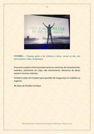 69
Denise Kala Noah | Coach EscritoraTerapeuta Palestrante | March 11, 2019
VITORIA – Traumas gerais e de violência e abuso, sexual ou não, não
merecimento, culpa, insegurança.
Pronuncie a palavra Vitoria quando vierem as memorias de ressentimento,
melindre, sentimento de culpa, não merecimento. Memorias de abuso
sexual e traumas violentos.
Também usado com Ceeport para questões de insegurança no trabalho ou
negócios.
💧 Gotas de Orvalho Purifique
 